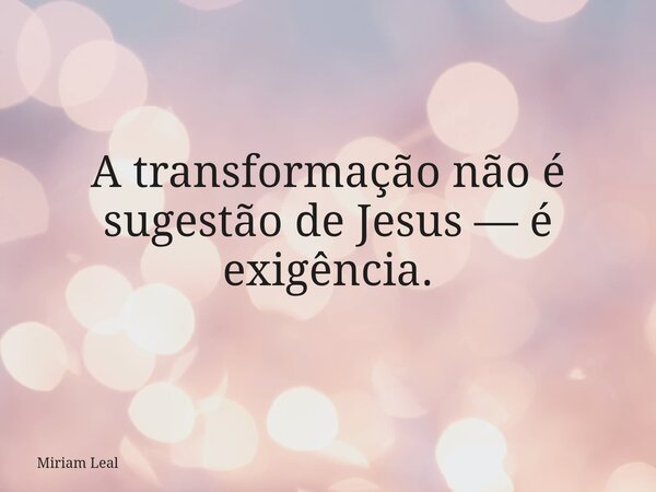 A transformação não é sugestão de Jesus — é exigência.... Frase de Miriam Leal.