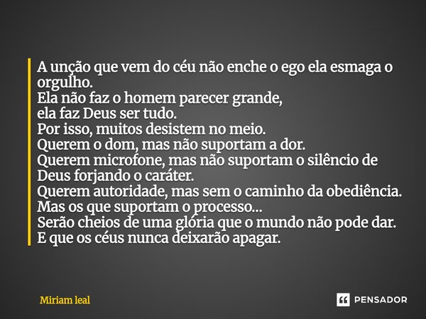 A unção que vem do céu não enche o ego ela esmaga o orgulho. Ela não faz o homem parecer grande, ela faz Deus ser tudo. Por isso, muitos desistem no meio. Quer... Frase de Miriam Leal.