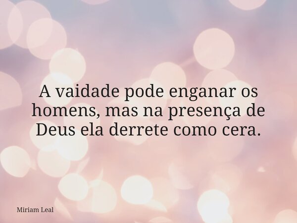 A vaidade pode enganar os homens, mas na presença de Deus ela derrete como cera.... Frase de Miriam Leal.