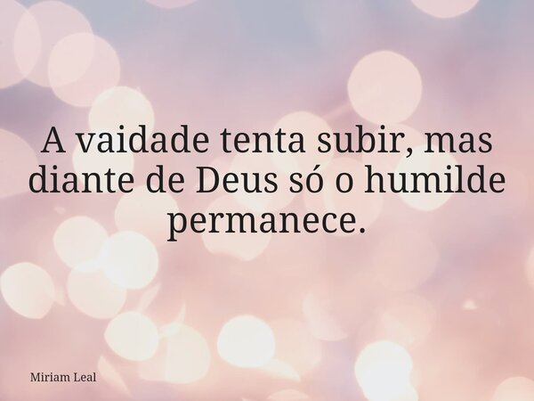 A vaidade tenta subir, mas diante de Deus só o humilde permanece.... Frase de Miriam Leal.