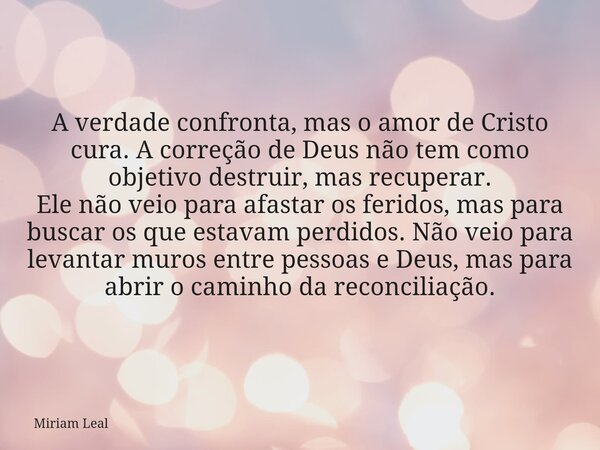 A verdade confronta, mas o amor de Cristo cura. A correção de Deus não tem como objetivo destruir, mas recuperar. Ele não veio para afastar os feridos, mas para... Frase de Miriam Leal.