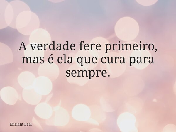 A verdade fere primeiro, mas é ela que cura para sempre.... Frase de Miriam Leal.