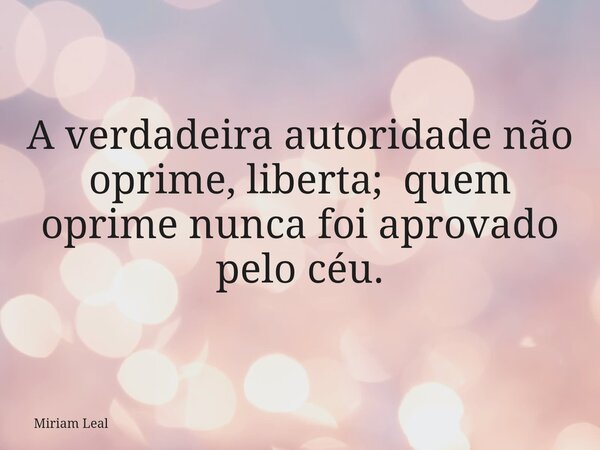 A verdadeira autoridade não oprime, liberta; quem oprime nunca foi aprovado pelo céu.... Frase de Miriam Leal.