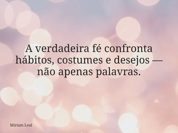 A verdadeira fé confronta hábitos, costumes e desejos — não apenas palavras.... Frase de Miriam Leal.