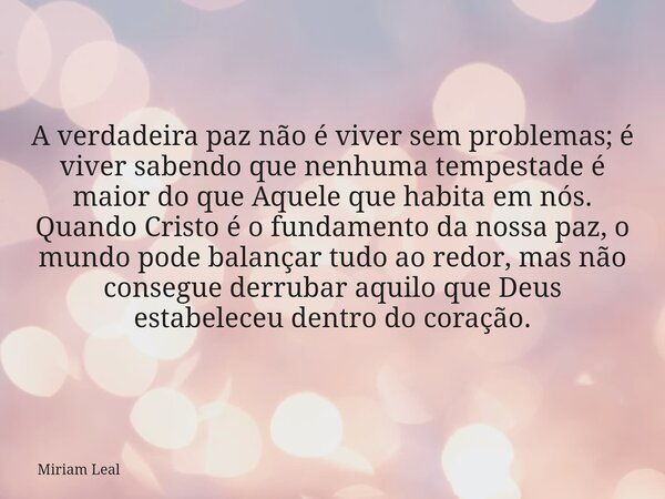 A verdadeira paz não é viver sem problemas; é viver sabendo que nenhuma tempestade é maior do que Aquele que habita em nós. Quando Cristo é o fundamento da noss... Frase de Miriam Leal.