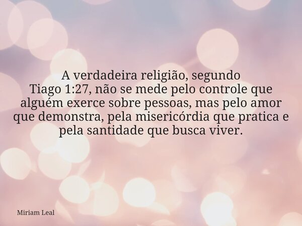 A verdadeira religião, segundo Tiago 1:27, não se mede pelo controle que alguém exerce sobre pessoas, mas pelo amor que demonstra, pela misericórdia que pratica... Frase de Miriam Leal.