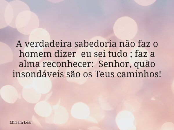 A verdadeira sabedoria não faz o homem dizer eu sei tudo ; faz a alma reconhecer: Senhor, quão insondáveis são os Teus caminhos!... Frase de Miriam Leal.