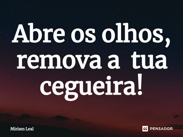 ⁠Abre os olhos, remova a tua cegueira!... Frase de Miriam Leal.