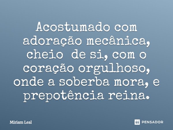 ⁠Acostumado com adoração mecânica, cheio de si, com o coração orgulhoso, onde a soberba mora, e prepotência reina.... Frase de Miriam Leal.