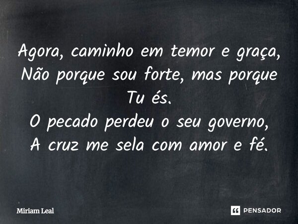 Agora, caminho em temor e graça, Não porque sou forte, mas porque Tu és. O pecado perdeu o seu governo, A cruz me sela com amor e fé.... Frase de Miriam Leal.