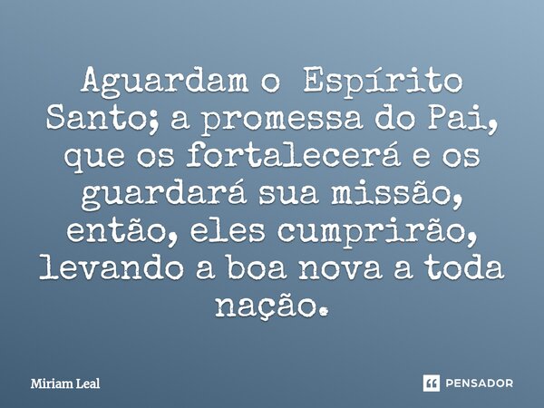 ⁠Aguardam o Espírito Santo; a promessa do Pai, que os fortalecerá e os guardará sua missão, então, eles cumprirão, levando a boa nova a toda nação.... Frase de Miriam Leal.