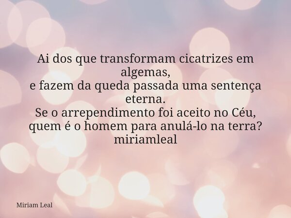 Ai dos que transformam cicatrizes em algemas, e fazem da queda passada uma sentença eterna. Se o arrependimento foi aceito no Céu, quem é o homem para anulá-lo ... Frase de Miriam Leal.