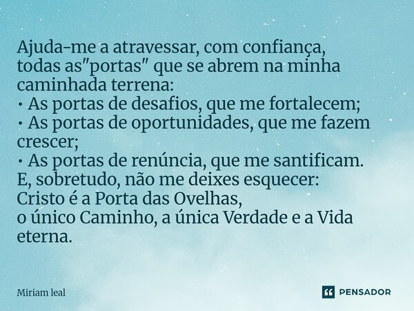 Ajuda-me a atravessar, com confiança, todas as "portas" que se abrem na minha caminhada terrena: • As portas de desafios, que me fortalecem; • As por... Frase de Miriam Leal.