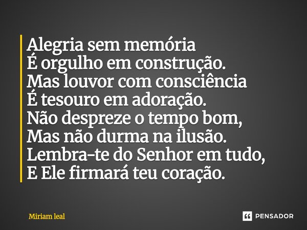 Alegria sem memória É orgulho em construção. Mas louvor com consciência É tesouro em adoração. Não despreze o tempo bom, Mas não durma na ilusão. Lembra-te do ... Frase de Miriam Leal.
