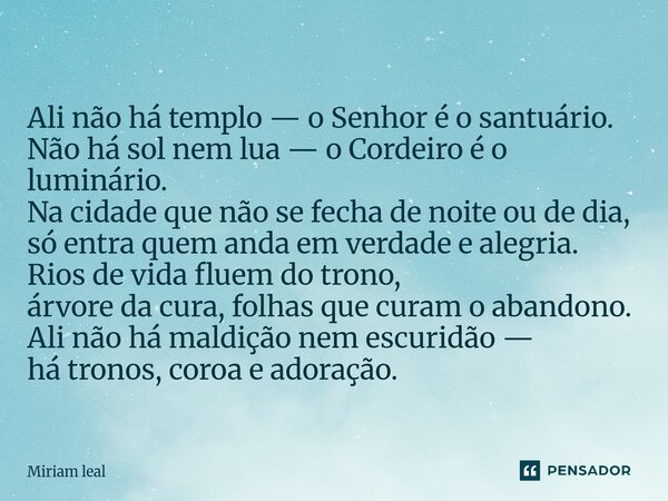 Ali não há templo — o Senhor é o santuário. Não há sol nem lua — o Cordeiro é o luminário. Na cidade que não se fecha de noite ou de dia, só entra quem anda em... Frase de Miriam Leal.
