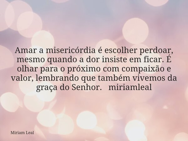 Amar a misericórdia é escolher perdoar, mesmo quando a dor insiste em ficar. É olhar para o próximo com compaixão e valor, lembrando que também vivemos da graça... Frase de Miriam Leal.