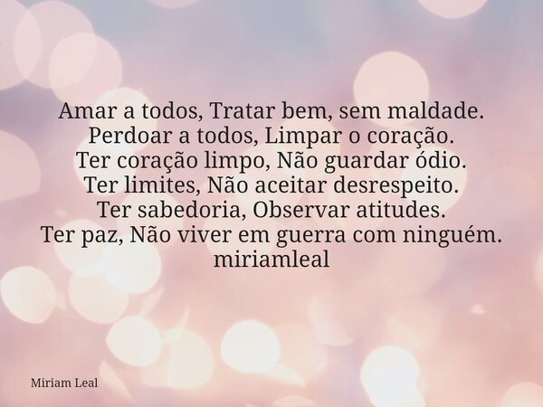Amar a todos, Tratar bem, sem maldade. Perdoar a todos, Limpar o coração. Ter coração limpo, Não guardar ódio. Ter limites, Não aceitar desrespeito. Ter sabedor... Frase de Miriam Leal.