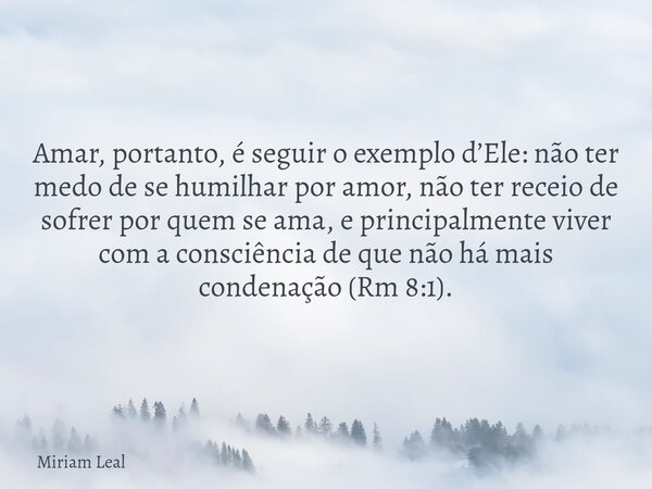 Amar, portanto, é seguir o exemplo d’Ele: não ter medo de se humilhar por amor, não ter receio de sofrer por quem se ama, e principalmente viver com a consciênc... Frase de Miriam Leal.