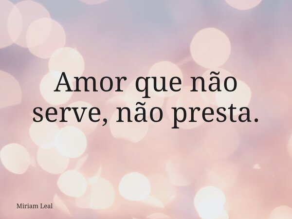 Amor que não serve, não presta.... Frase de Miriam Leal.