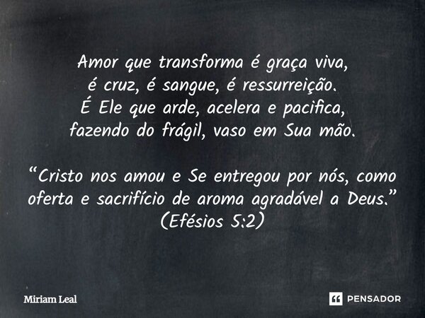 Amor que transforma é graça viva, é cruz, é sangue, é ressurreição. É Ele que arde, acelera e pacifica, fazendo do frágil, vaso em Sua mão. “Cristo nos amou e S... Frase de Miriam Leal.