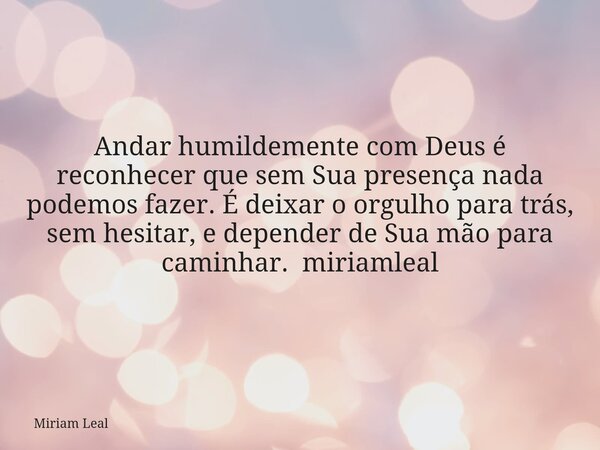 Andar humildemente com Deus é reconhecer que sem Sua presença nada podemos fazer. É deixar o orgulho para trás, sem hesitar, e depender de Sua mão para caminhar... Frase de Miriam Leal.