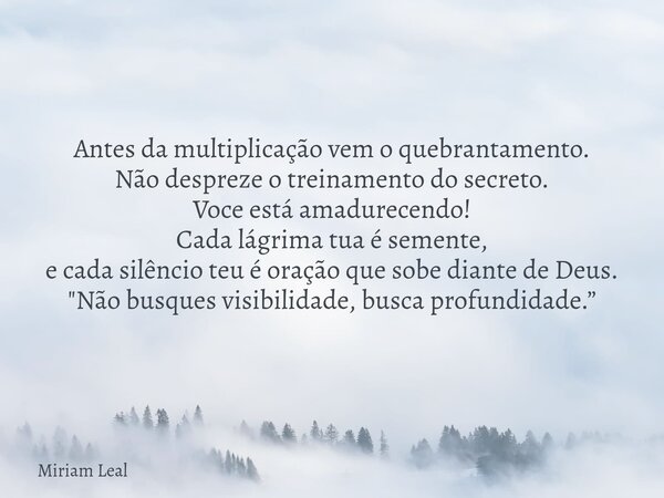 Antes da multiplicação vem o quebrantamento. Não despreze o treinamento do secreto. Voce está amadurecendo! Cada lágrima tua é semente, e cada silêncio teu é or... Frase de Miriam Leal.