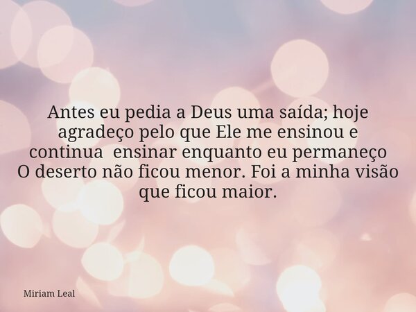 Antes eu pedia a Deus uma saída; hoje agradeço pelo que Ele me ensinou e continua ensinar enquanto eu permaneço O deserto não ficou menor. Foi a minha visão que... Frase de Miriam Leal.