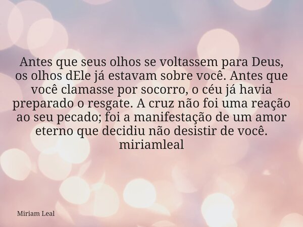 Antes que seus olhos se voltassem para Deus, os olhos dEle já estavam sobre você. Antes que você clamasse por socorro, o céu já havia preparado o resgate. A cru... Frase de Miriam Leal.