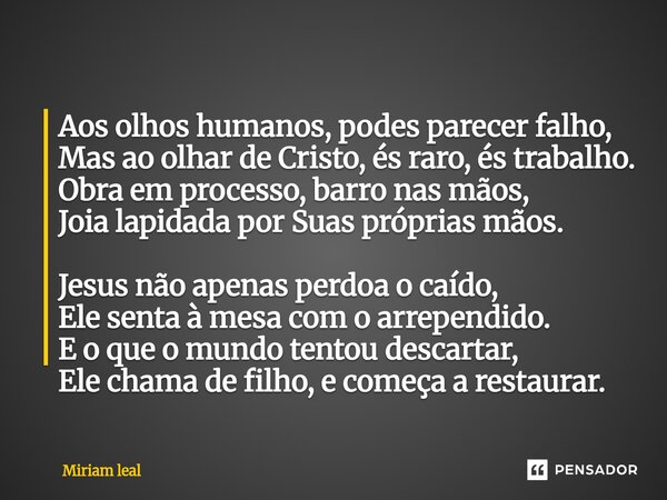 Aos olhos humanos, podes parecer falho, Mas ao olhar de Cristo, és raro, és trabalho. Obra em processo, barro nas mãos, Joia lapidada por Suas próprias mãos. J... Frase de Miriam Leal.