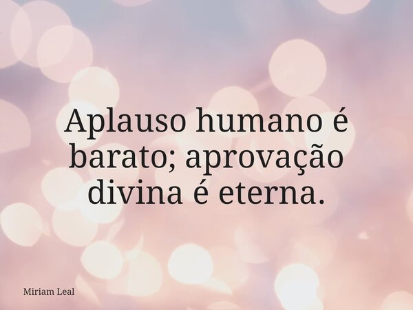 Aplauso humano é barato; aprovação divina é eterna.... Frase de Miriam Leal.