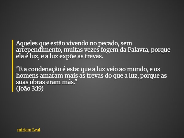 Aqueles que estão vivendo no pecado, sem arrependimento, muitas vezes fogem da Palavra, porque ela é luz, e a luz expõe as trevas. "E a condenação é esta: ... Frase de miriam Leal.
