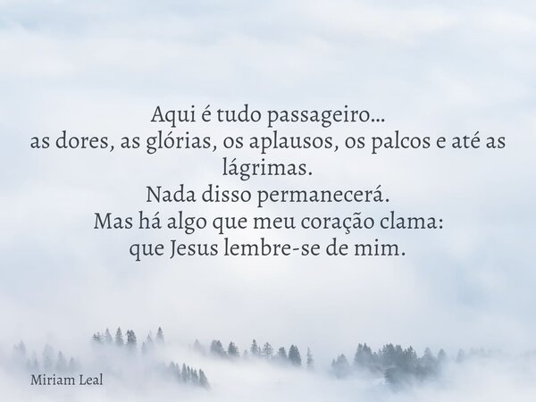 Aqui é tudo passageiro… as dores, as glórias, os aplausos, os palcos e até as lágrimas. Nada disso permanecerá. Mas há algo que meu coração clama: que Jesus lem... Frase de Miriam Leal.
