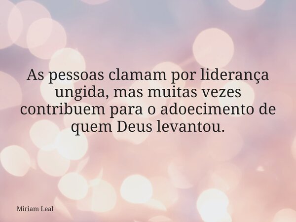 As pessoas clamam por liderança ungida, mas muitas vezes contribuem para o adoecimento de quem Deus levantou.... Frase de Miriam Leal.