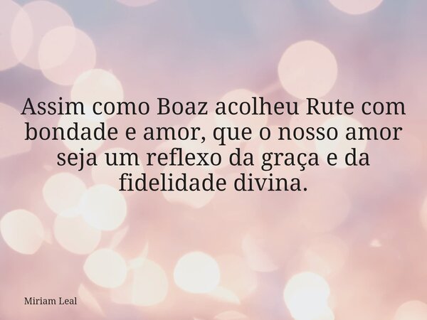 Assim como Boaz acolheu Rute com bondade e amor, que o nosso amor seja um reflexo da graça e da fidelidade divina.... Frase de Miriam Leal.