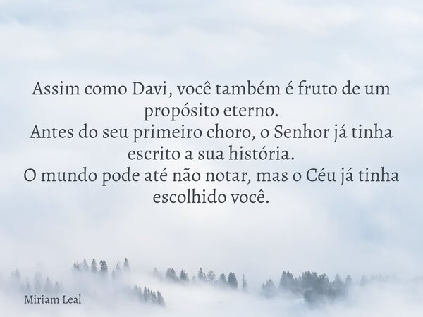 Assim como Davi, você também é fruto de um propósito eterno. Antes do seu primeiro choro, o Senhor já tinha escrito a sua história. O mundo pode até não notar, ... Frase de Miriam Leal.