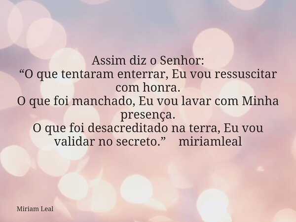 Assim diz o Senhor: “O que tentaram enterrar, Eu vou ressuscitar com honra. O que foi manchado, Eu vou lavar com Minha presença. O que foi desacreditado na terr... Frase de Miriam Leal.
