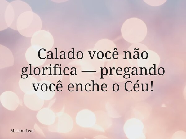 Calado você não glorifica — pregando você enche o Céu!... Frase de Miriam Leal.