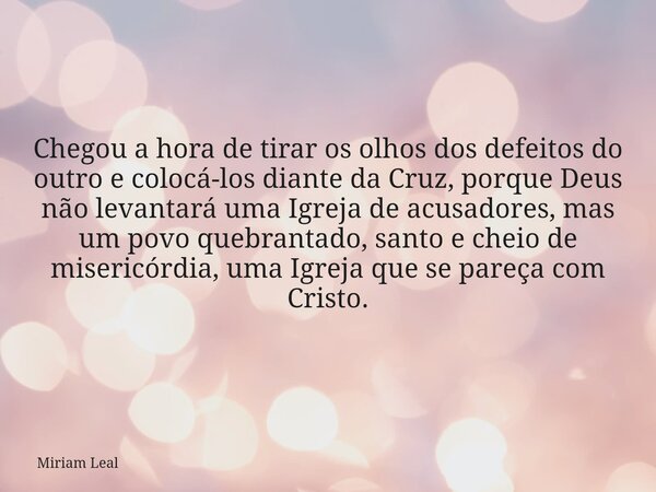 Chegou a hora de tirar os olhos dos defeitos do outro e colocá-los diante da Cruz, porque Deus não levantará uma Igreja de acusadores, mas um povo quebrantado, ... Frase de Miriam Leal.