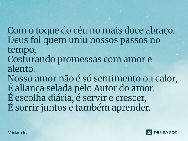 Com o toque do céu no mais doce abraço. Deus foi quem uniu nossos passos no tempo, Costurando promessas com amor e alento. Nosso amor não é só sentimento ou ca... Frase de Miriam Leal.