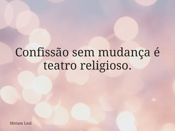 Confissão sem mudança é teatro religioso.... Frase de Miriam Leal.