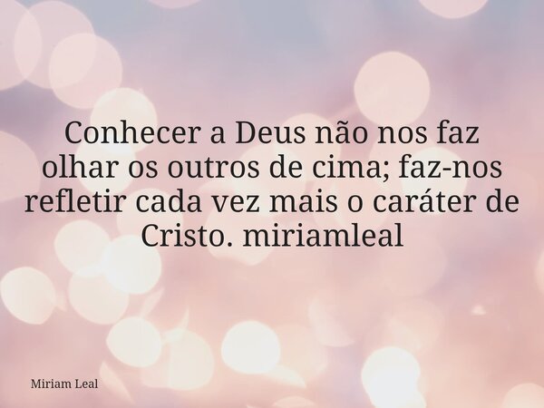 Conhecer a Deus não nos faz olhar os outros de cima; faz-nos refletir cada vez mais o caráter de Cristo. miriamleal... Frase de Miriam Leal.