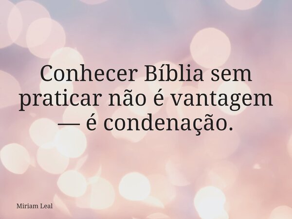 Conhecer Bíblia sem praticar não é vantagem — é condenação.... Frase de Miriam Leal.