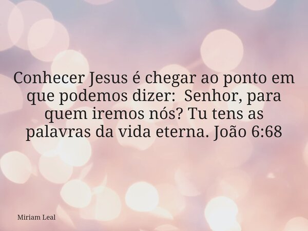 Conhecer Jesus é chegar ao ponto em que podemos dizer: Senhor, para quem iremos nós? Tu tens as palavras da vida eterna. João 6:68... Frase de Miriam Leal.