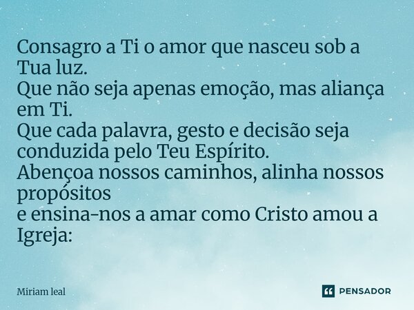 Consagro a Ti o amor que nasceu sob a Tua luz. Que não seja apenas emoção, mas aliança em Ti. Que cada palavra, gesto e decisão seja conduzida pelo Teu Espírit... Frase de Miriam Leal.
