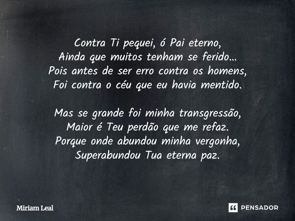 Contra Ti pequei, ó Pai eterno, Ainda que muitos tenham se ferido… Pois antes de ser erro contra os homens, Foi contra o céu que eu havia mentido. Mas se grande... Frase de Miriam Leal.