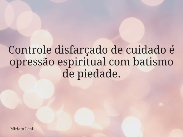 Controle disfarçado de cuidado é opressão espiritual com batismo de piedade.... Frase de Miriam Leal.
