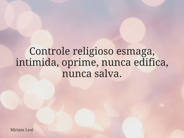 Controle religioso esmaga, intimida, oprime, nunca edifica, nunca salva.... Frase de Miriam Leal.