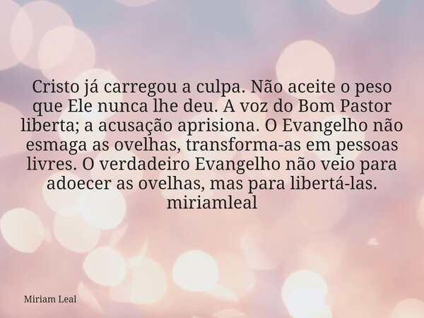 Cristo já carregou a culpa. Não aceite o peso que Ele nunca lhe deu. A voz do Bom Pastor liberta; a acusação aprisiona. O Evangelho não esmaga as ovelhas, trans... Frase de Miriam Leal.