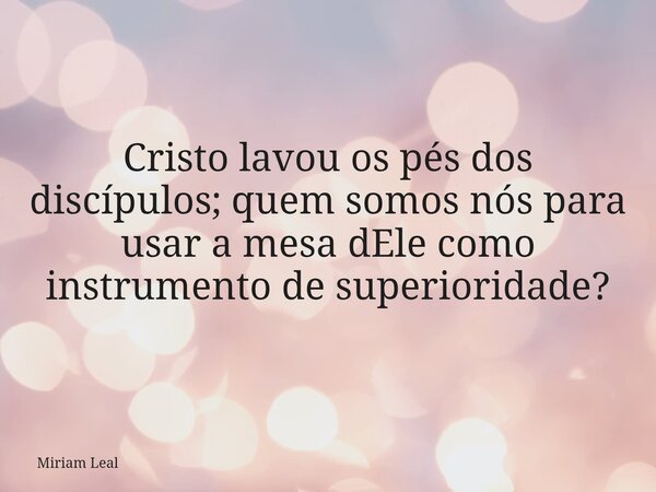 Cristo lavou os pés dos discípulos; quem somos nós para usar a mesa dEle como instrumento de superioridade?... Frase de Miriam Leal.