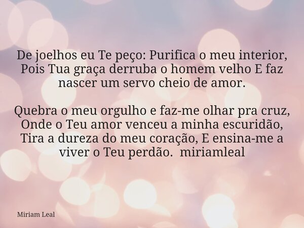 De joelhos eu Te peço: Purifica o meu interior, Pois Tua graça derruba o homem velho E faz nascer um servo cheio de amor. Quebra o meu orgulho e faz-me olhar pr... Frase de Miriam Leal.